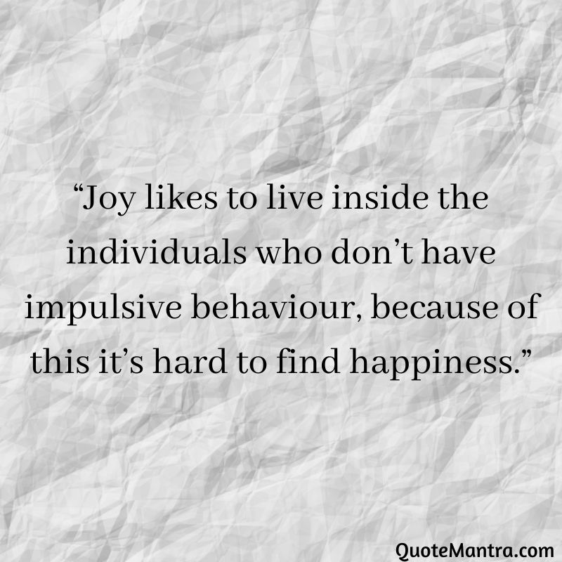 Joy likes to live inside the individuals who don't have impulsive behaviour, because of this it's hard to find happiness